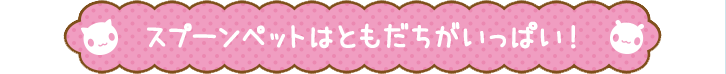 スプーンペットはともだちがいっぱい！