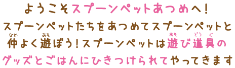 ようこそスプーンペットあつめへ！スプーンペットたちをあつめてスプーンペットと仲よく遊ぼう！スプーンペットは遊び道具のグッズとごはんにひきつけられてやってきます